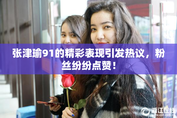 张津瑜91的精彩表现引发热议，粉丝纷纷点赞！