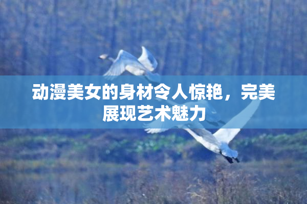 动漫美女的身材令人惊艳，完美展现艺术魅力