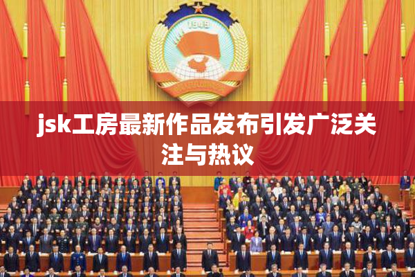 jsk工房最新作品发布引发广泛关注与热议