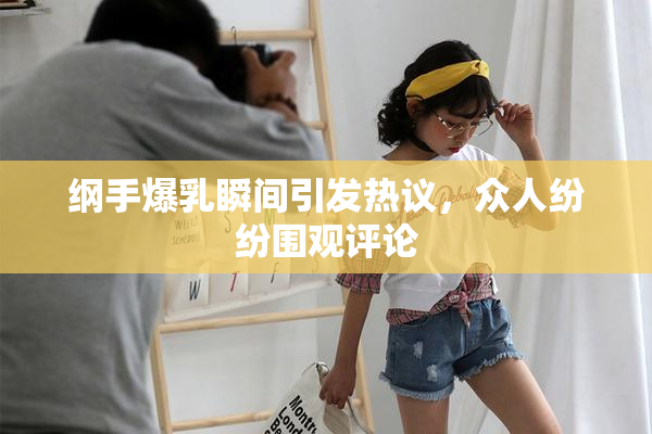 纲手爆乳瞬间引发热议，众人纷纷围观评论