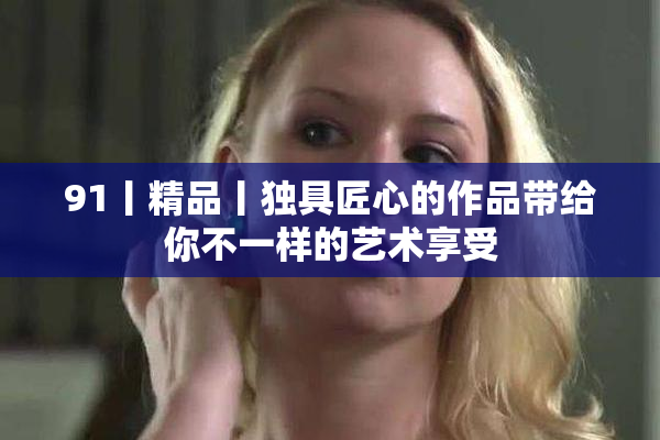 91丨精品丨独具匠心的作品带给你不一样的艺术享受