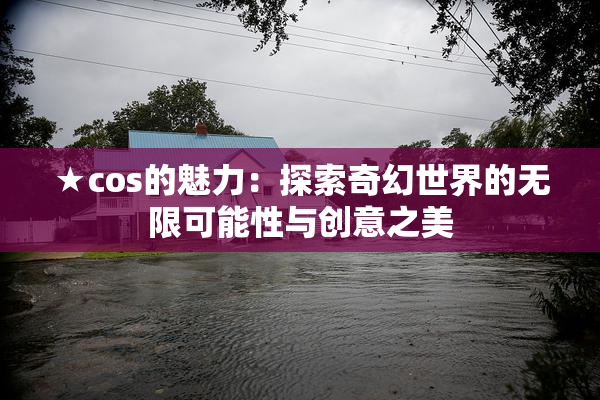 ★cos的魅力：探索奇幻世界的无限可能性与创意之美