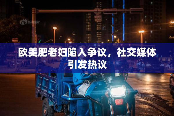 欧美肥老妇陷入争议，社交媒体引发热议