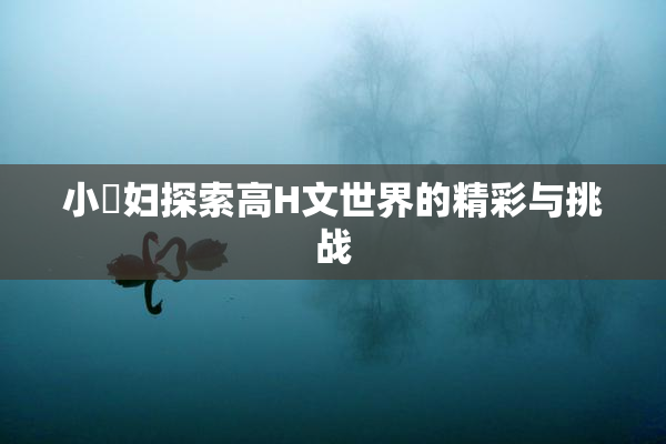 小婬妇探索高H文世界的精彩与挑战