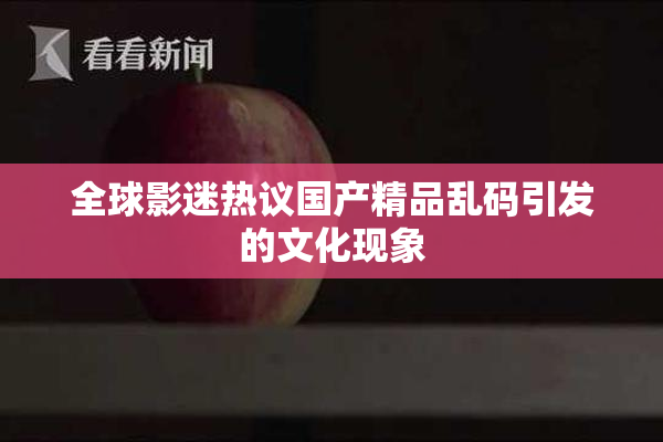 全球影迷热议国产精品乱码引发的文化现象