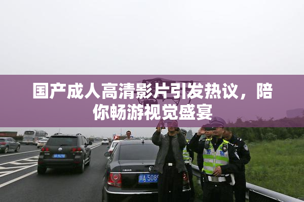 国产成人高清影片引发热议，陪你畅游视觉盛宴