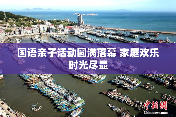 国语亲子活动圆满落幕 家庭欢乐时光尽显