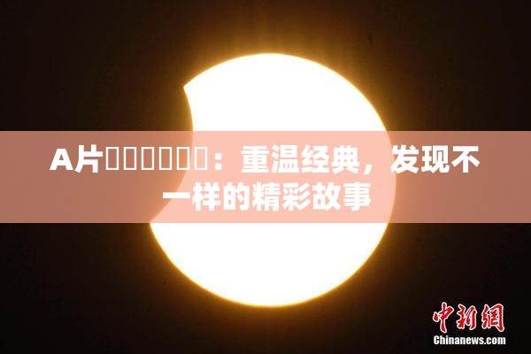 A片❌‌❌‌❌‌：重温经典，发现不一样的精彩故事
