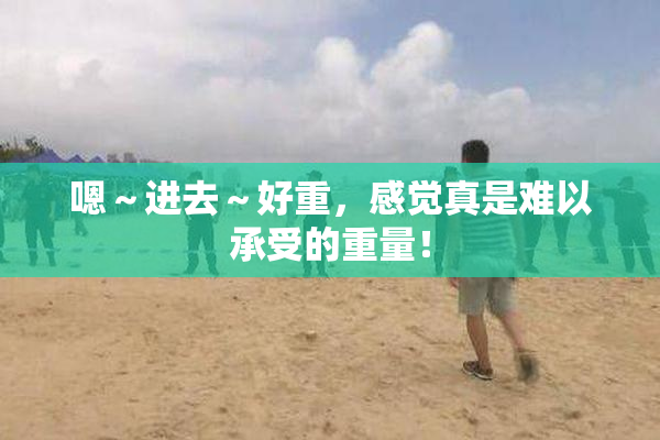 嗯～进去～好重，感觉真是难以承受的重量！
