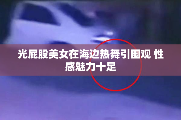 光屁股美女在海边热舞引围观 性感魅力十足