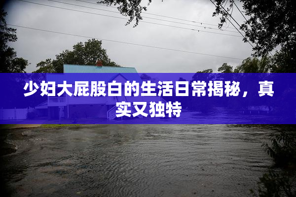 少妇大屁股白的生活日常揭秘，真实又独特