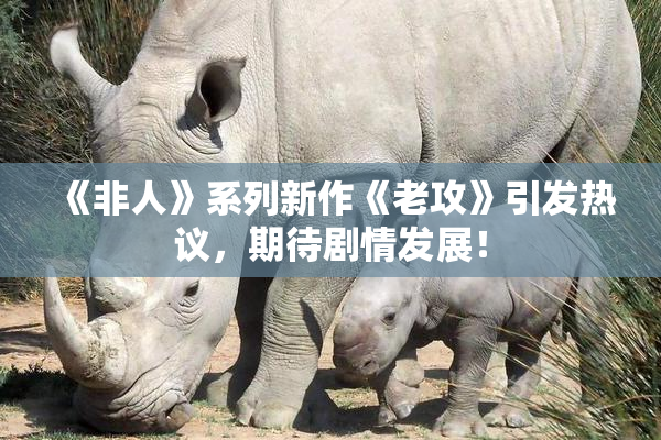 《非人》系列新作《老攻》引发热议，期待剧情发展！