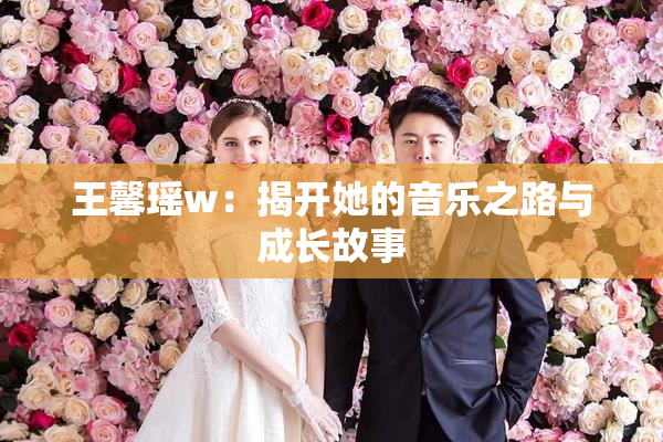 王馨瑶w：揭开她的音乐之路与成长故事