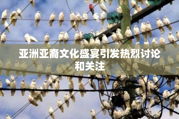 亚洲亚裔文化盛宴引发热烈讨论和关注