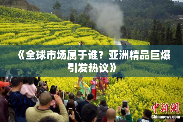 《全球市场属于谁？亚洲精品巨爆引发热议》