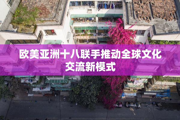 欧美亚洲十八联手推动全球文化交流新模式