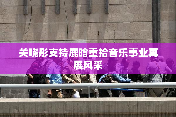 关晓彤支持鹿晗重拾音乐事业再展风采