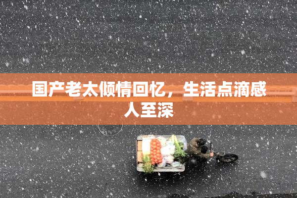 国产老太倾情回忆，生活点滴感人至深
