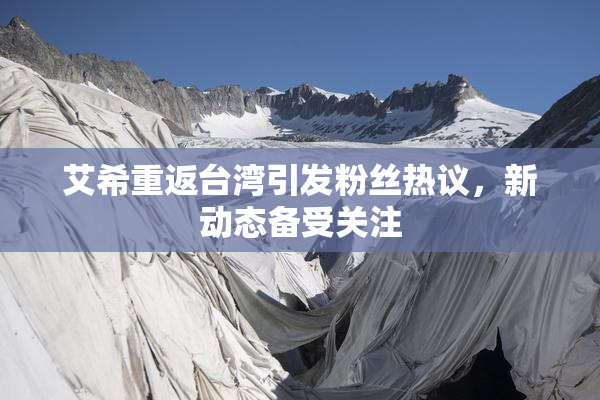 艾希重返台湾引发粉丝热议，新动态备受关注