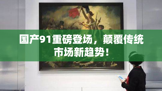 国产91重磅登场，颠覆传统市场新趋势！