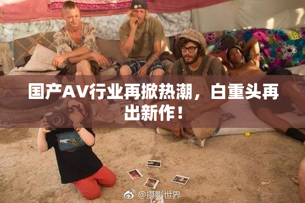 国产AV行业再掀热潮，白重头再出新作！