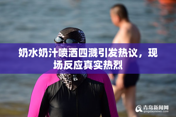 奶水奶汁喷洒四溅引发热议，现场反应真实热烈