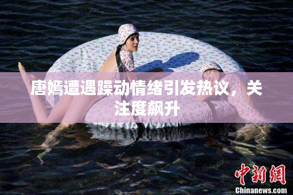 唐嫣遭遇躁动情绪引发热议，关注度飙升