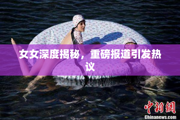 女女深度揭秘，重磅报道引发热议