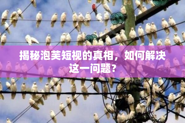 揭秘泡芙短视的真相，如何解决这一问题？