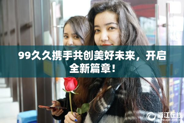 99久久携手共创美好未来，开启全新篇章！