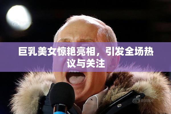 巨乳美女惊艳亮相，引发全场热议与关注