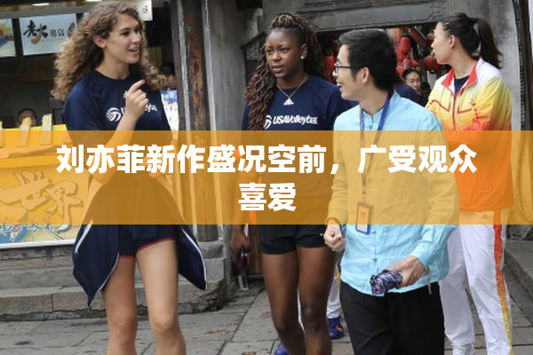 刘亦菲新作盛况空前，广受观众喜爱