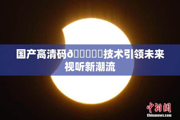 国产高清码🔞❌‌技术引领未来视听新潮流