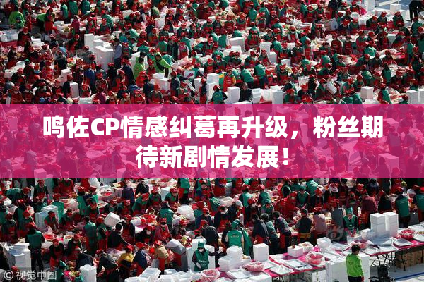 鸣佐CP情感纠葛再升级，粉丝期待新剧情发展！