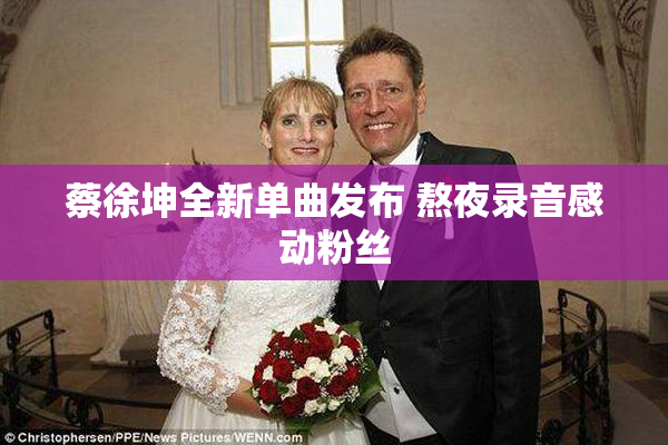 蔡徐坤全新单曲发布 熬夜录音感动粉丝