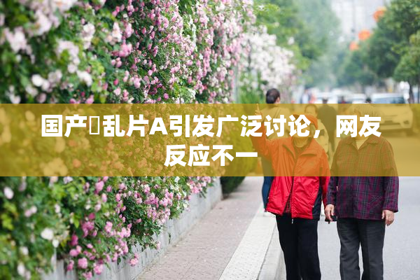 国产婬乱片A引发广泛讨论，网友反应不一