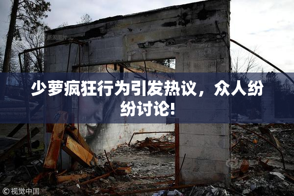 少萝疯狂行为引发热议，众人纷纷讨论!