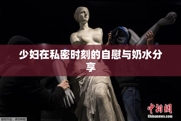 少妇在私密时刻的自慰与奶水分享