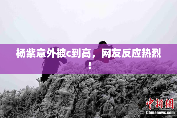 杨紫意外被c到高，网友反应热烈！