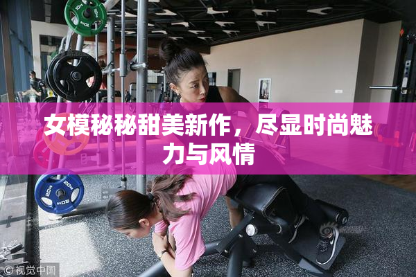 女模秘秘甜美新作，尽显时尚魅力与风情