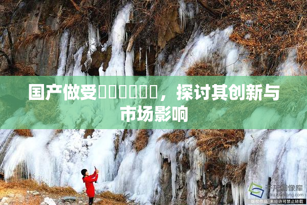 国产做受❌‌❌‌❌‌，探讨其创新与市场影响