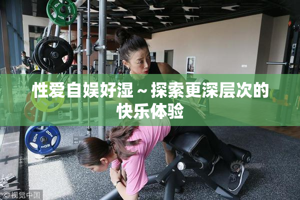 性爱自娱好湿～探索更深层次的快乐体验