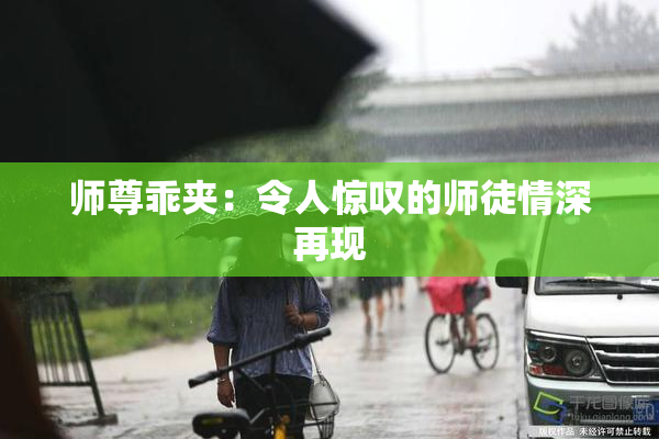师尊乖夹：令人惊叹的师徒情深再现
