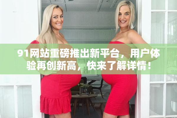 91网站重磅推出新平台，用户体验再创新高，快来了解详情！