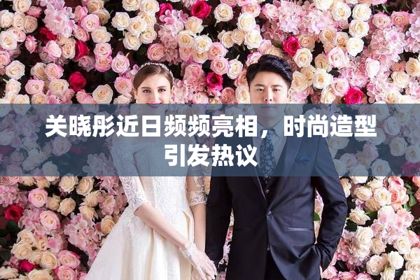 关晓彤近日频频亮相，时尚造型引发热议