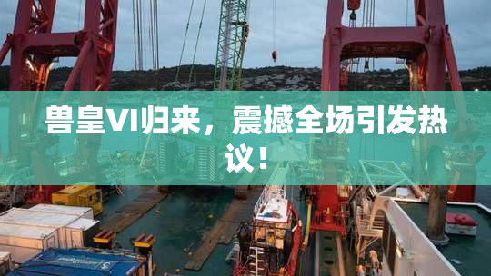 兽皇VI归来，震撼全场引发热议！
