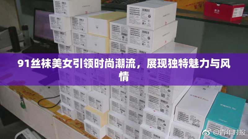 91丝袜美女引领时尚潮流，展现独特魅力与风情
