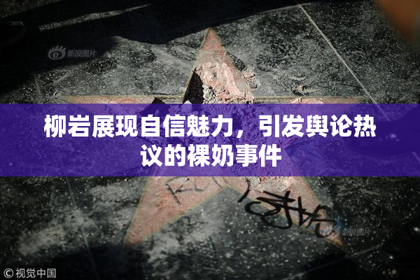 柳岩展现自信魅力，引发舆论热议的裸奶事件