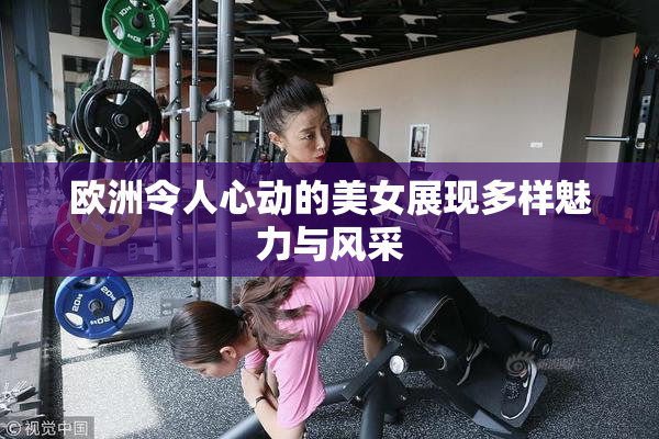 欧洲令人心动的美女展现多样魅力与风采