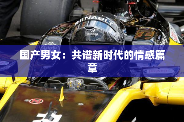 国产男女：共谱新时代的情感篇章